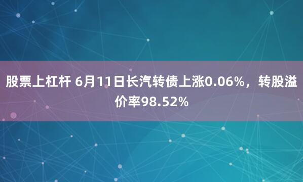 股票上杠杆 6月11日长汽转债上涨0.06%，转股溢价率98.52%