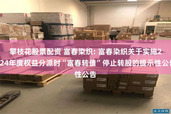 攀枝花股票配资 富春染织: 富春染织关于实施2024年度权益分派时“富春转债”停止转股的提示性公告