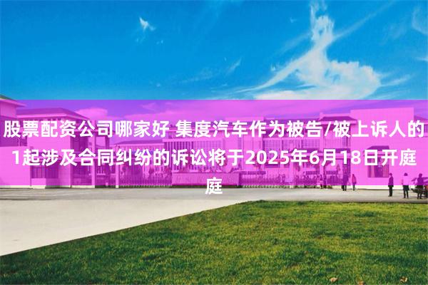股票配资公司哪家好 集度汽车作为被告/被上诉人的1起涉及合同纠纷的诉讼将于2025年6月18日开庭