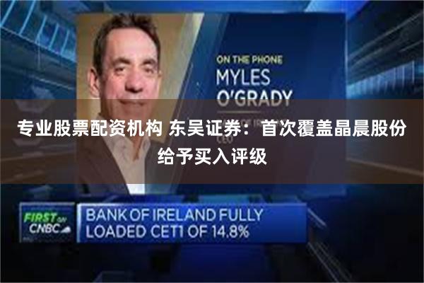 专业股票配资机构 东吴证券：首次覆盖晶晨股份给予买入评级