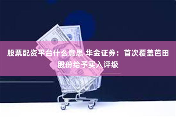 股票配资平台什么意思 华金证券：首次覆盖芭田股份给予买入评级