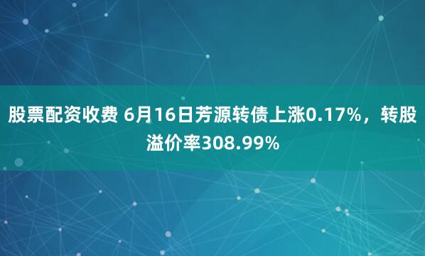 股票配资收费 6月16日芳源转债上涨0.17%，转股溢价率308.99%