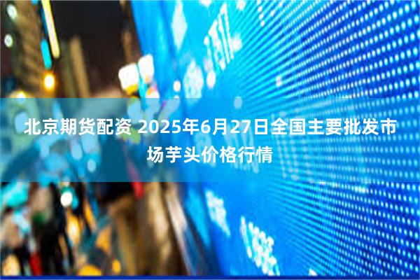 北京期货配资 2025年6月27日全国主要批发市场芋头价格行情