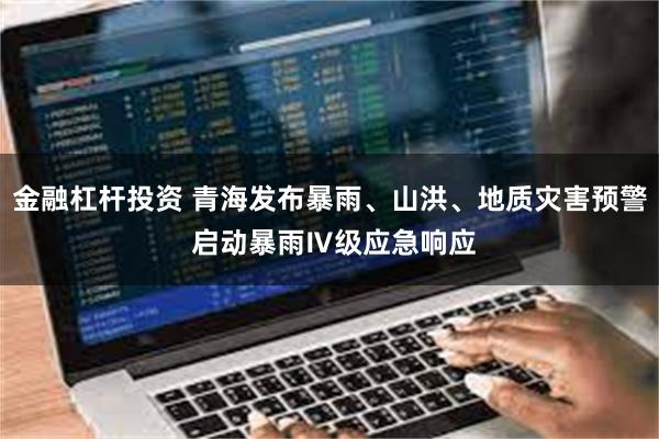 金融杠杆投资 青海发布暴雨、山洪、地质灾害预警 启动暴雨Ⅳ级应急响应