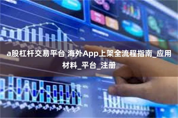 a股杠杆交易平台 海外App上架全流程指南_应用材料_平台_注册