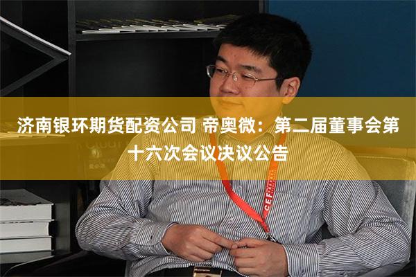 济南银环期货配资公司 帝奥微：第二届董事会第十六次会议决议公告