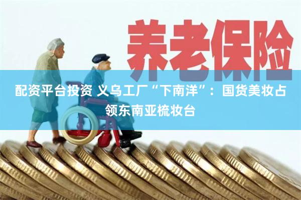 配资平台投资 义乌工厂“下南洋”：国货美妆占领东南亚梳妆台