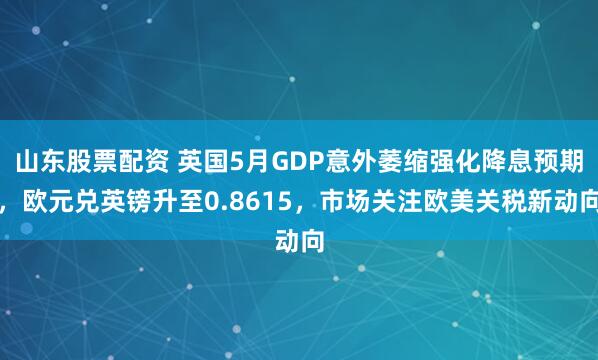 山东股票配资 英国5月GDP意外萎缩强化降息预期，欧元兑英镑升至0.8615，市场关注欧美关税新动向