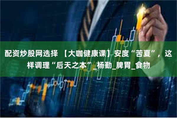 配资炒股网选择 【大咖健康课】安度“苦夏”，这样调理“后天之本”_杨勤_脾胃_食物