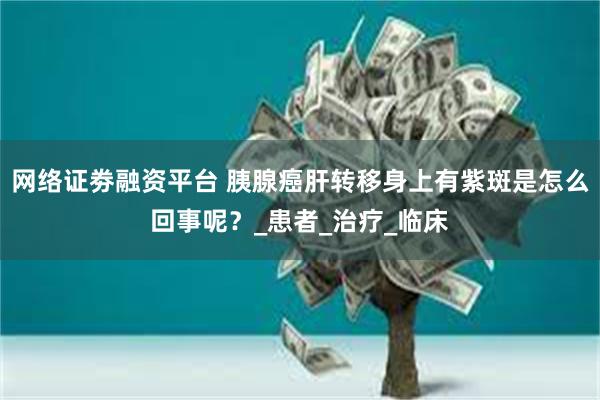 网络证劵融资平台 胰腺癌肝转移身上有紫斑是怎么回事呢？_患者_治疗_临床
