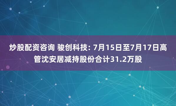 炒股配资咨询 骏创科技: 7月15日至7月17日高管沈安居减持股份合计31.2万股
