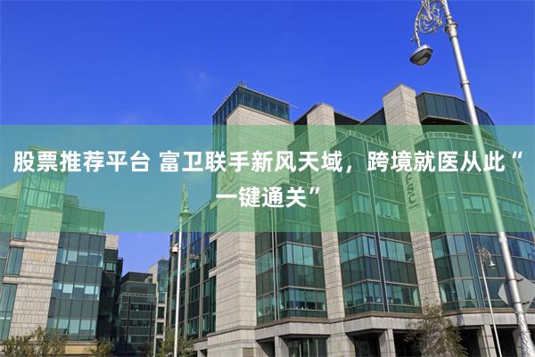 股票推荐平台 富卫联手新风天域，跨境就医从此“一键通关”