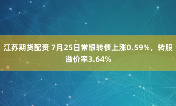 江苏期货配资 7月25日常银转债上涨0.59%，转股溢价率3.64%