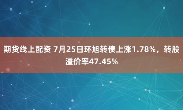 期货线上配资 7月25日环旭转债上涨1.78%，转股溢价率47.45%