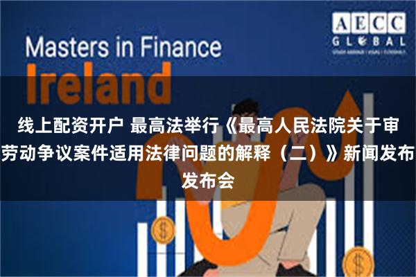 线上配资开户 最高法举行《最高人民法院关于审理劳动争议案件适用法律问题的解释（二）》新闻发布会