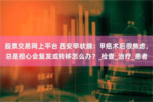 股票交易网上平台 西安甲状腺：甲癌术后很焦虑，总是担心会复发或转移怎么办？_检查_治疗_患者