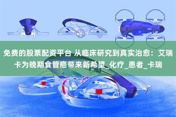 免费的股票配资平台 从临床研究到真实治愈：艾瑞卡为晚期食管癌带来新希望_化疗_患者_卡瑞