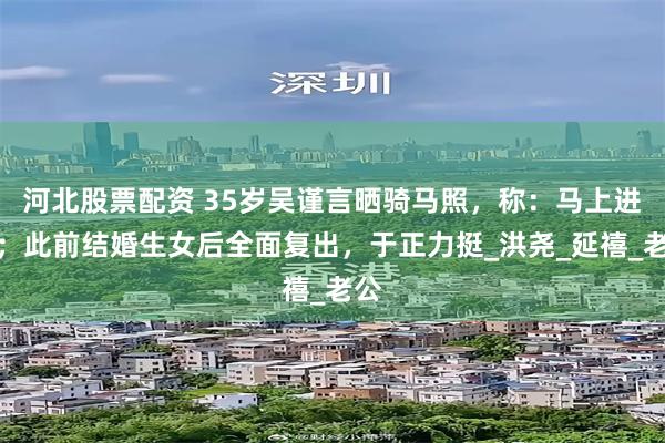 河北股票配资 35岁吴谨言晒骑马照，称：马上进组；此前结婚生女后全面复出，于正力挺_洪尧_延禧_老公
