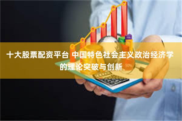 十大股票配资平台 中国特色社会主义政治经济学 的理论突破与创新
