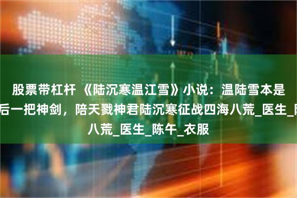 股票带杠杆 《陆沉寒温江雪》小说：温陆雪本是天地间最后一把神剑，陪天戮神君陆沉寒征战四海八荒_医生_陈午_衣服