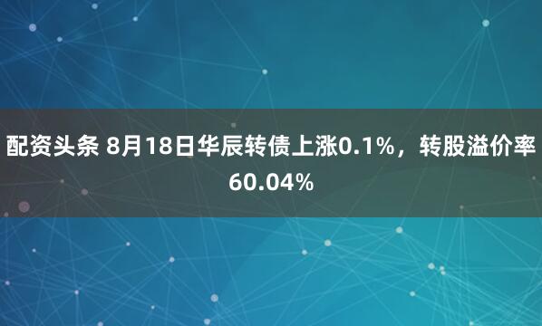 配资头条 8月18日华辰转债上涨0.1%，转股溢价率60.04%