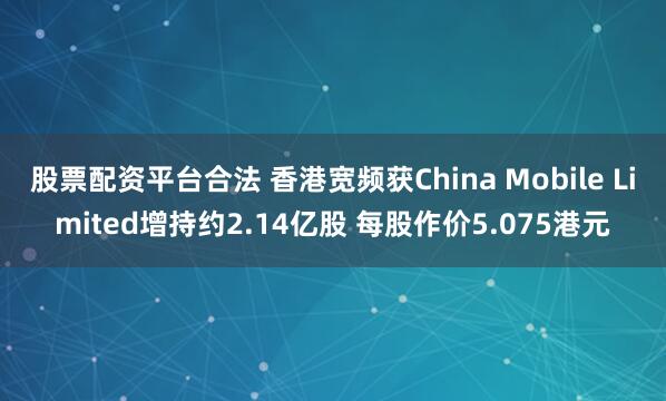 股票配资平台合法 香港宽频获China Mobile Limited增持约2.14亿股 每股作价5.075港元