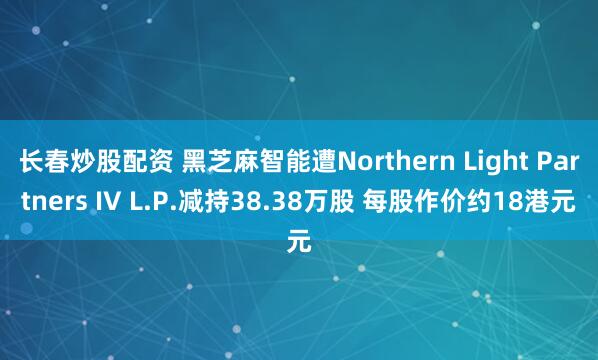 长春炒股配资 黑芝麻智能遭Northern Light Partners IV L.P.减持38.38万股 每股作价约18港元