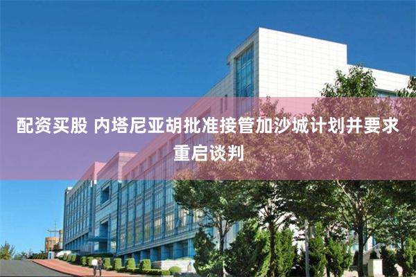 配资买股 内塔尼亚胡批准接管加沙城计划并要求重启谈判