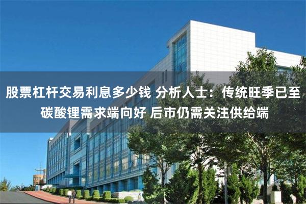 股票杠杆交易利息多少钱 分析人士：传统旺季已至 碳酸锂需求端向好 后市仍需关注供给端