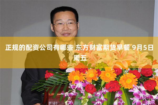 正规的配资公司有哪些 东方财富期货早餐 9月5日 周五