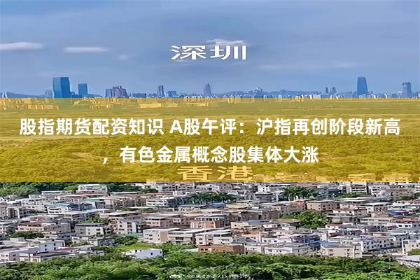 股指期货配资知识 A股午评：沪指再创阶段新高，有色金属概念股集体大涨