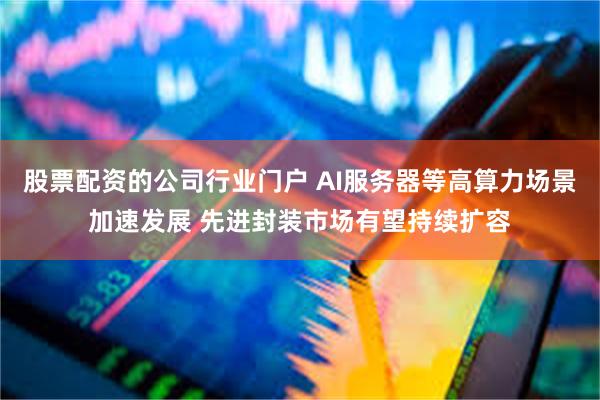股票配资的公司行业门户 AI服务器等高算力场景加速发展 先进封装市场有望持续扩容